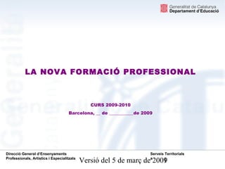 LA NOVA FORMACIÓ PROFESSIONAL



                                               CURS 2009-2010
                                    Barcelona, __ de ___________de 2009




Direcció General d’Ensenyaments                                       Serveis Territorials
Professionals, Artístics i Especialitzats
                                            Versió del 5 de març de 2009
                                                                      a
                                                                       1
 