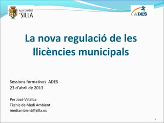 La nova regulació de les
llicències municipals
Sessions formatives ADES
23 d’abril de 2013
Per José Villalba
Tècnic de Medi Ambient
mediambient@silla.es
1
 