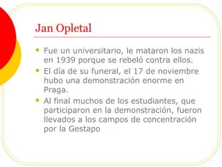 Jan Opletal
 Fue un universitario, le mataron los nazis
en 1939 porque se rebeló contra ellos.
 El día de su funeral, el 17 de noviembre
hubo una demonstración enorme en
Praga.
 Al final muchos de los estudiantes, que
participaron en la demonstración, fueron
llevados a los campos de concentración
por la Gestapo
 