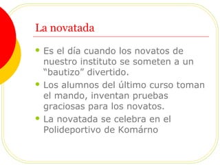 La novatada
 Es el día cuando los novatos de
nuestro instituto se someten a un
“bautizo” divertido.
 Los alumnos del último curso toman
el mando, inventan pruebas
graciosas para los novatos.
 La novatada se celebra en el
Polideportivo de Komárno
 