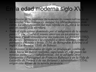 En la edad moderna siglo XVI La difusión de la imprenta incrementó la comercialización de las novelas y los romances, aunque los libros impresos eran caros. La alfabetización fue más rápida en cuanto a la lectura que en cuanto a la escritura. Todo el siglo estuvo dominado por el subgénero de la novela pastoril, que situaba el asunto amoroso en un entorno bucólico. Puede considerarse iniciada con La Arcadia (1502), de Jacopo Sannazaro y se expandió a otros idiomas, como el portugués (Menina y moza, 1554, de Bernardim Ribeiro) o el inglés (La Arcadia, 1580, de Sidney). No obstante, a mediados de siglo, se produjo un cambio de ideas hacia un mayor realismo, superando en este punto las novelas pastoriles y caballerescas. Así se advierte en el Gargantúa y Pantagruel de François Rabelais y en la Vida de Lazarillo de Tormes y de sus fortunas y adversidades (1554), origen esta última de la novela picaresca. 