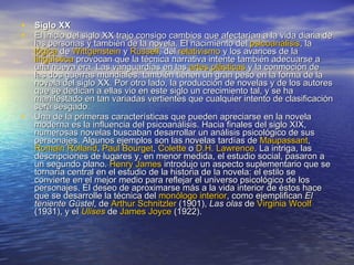 Siglo XX  El inicio del siglo XX trajo consigo cambios que afectarían a la vida diaria de las personas y también de la novela. El nacimiento del  psicoanálisis , la  lógica  de  Wittgenstein  y  Russell , del  relativismo  y los avances de la  lingüística  provocan que la técnica narrativa intente también adecuarse a una nueva era. Las vanguardias en las  artes plásticas  y la conmoción de las dos guerras mundiales, también tienen un gran peso en la forma de la novela del siglo XX. Por otro lado, la producción de novelas y de los autores que se dedican a ellas vio en este siglo un crecimiento tal, y se ha manifestado en tan variadas vertientes que cualquier intento de clasificación será sesgado. Una de la primeras características que pueden apreciarse en la novela moderna es la influencia del psicoanálisis. Hacia finales del siglo XIX, numerosas novelas buscaban desarrollar un análisis psicológico de sus personajes. Algunos ejemplos son las novelas tardías de  Maupassant ,  Romain   Rolland ,  Paul   Bourget ,  Colette  o  D.H . Lawrence . La intriga, las descripciones de lugares y, en menor medida, el estudio social, pasaron a un segundo plano.  Henry James  introdujo un aspecto suplementario que se tornaría central en el estudio de la historia de la novela: el estilo se convierte en el mejor medio para reflejar el universo psicológico de los personajes. El deseo de aproximarse más a la vida interior de éstos hace que se desarrolle la técnica del  monólogo interior , como ejemplifican  El teniente Güstel , de  Arthur   Schnitzler  (1901),  Las olas  de  Virginia  Woolf  (1931), y el  Ulises  de  James  Joyce  (1922). 