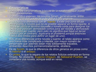 Características Son tres las características básicas de la novela, aunque puede haber excepciones: Una narrativa extensa: las novelas tienen, generalmente, entre 60.000 y 200.000 palabras, o de 300 a 1.300 páginas.  Aquí radica la diferencia con el " cuento . Existe una zona difusa entre cuento y novela que no es posible separar en forma tajante. A veces se utiliza el término  nouvelle  o  novela corta  para designar los textos que parecen demasiado cortos para ser  novela  y demasiado largos para ser  cuento ; pero esto no significa que haya un tercer género (por el contrario, duplicaría el problema porque entonces habría dos límites para definir en lugar de uno). Hay otras diferencias entre novela y cuento: el relato aparece como una trama más complicada o intensa, con mayor número de personajes que además están más sólidamente trazados, ambientes descritos pormenorizadamente, etcétera. Es de  ficción , lo que la diferencia de otros géneros en prosa como la  historia  o el  ensayo .  En  prosa , lo que la separa de los relatos ficticios extensos en forma rimada. No obstante,  Eugenio  Oneguin , de  Aleksandr   Pushkin , se considera una novela, aunque está en verso.  
