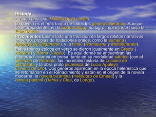 Historia  Artículo principal:  Historia de la novela La novela es el más tardío de todos los  géneros literarios . Aunque tiene precedentes en la  Edad Antigua  no logró implantarse hasta la  Edad Media . Precedentes  Existe toda una tradición de largos relatos narrativos, en verso, propias de tradiciones orales, como la  sumeria  ( Epopeya de  Gilgamesh ), y la  hindú  ( Ramayana  y  Mahábharata ). Estos relatos épicos en verso se dieron igualmente en  Grecia  ( Homero ) y  Roma  ( Virgilio ). Es aquí donde se encuentran las primeras ficciones en prosa, tanto en su modalidad  satírica  (con el  Satiricón  de  Petronio , las increíbles historia de  Luciano de  Samosata  y la obra proto  picaresca  de  Lucio  Apuleyo   El Asno de Oro ). Dos géneros aparecen en la época helenística que se retomarían en el Renacimiento y están en el origen de la novela moderna: la  novela bizantina  ( Heliodoro de  Émesa ) y la  novela pastoril  ( Dafnis y Cloe , de  Longo ). 