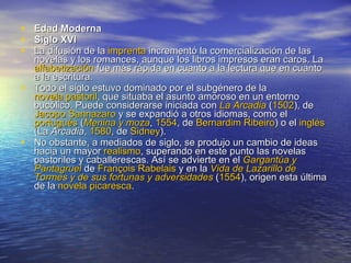 Edad Moderna Siglo XVI  La difusión de la  imprenta  incrementó la comercialización de las novelas y los romances, aunque los libros impresos eran caros. La  alfabetización  fue más rápida en cuanto a la lectura que en cuanto a la escritura. Todo el siglo estuvo dominado por el subgénero de la  novela pastoril , que situaba el asunto amoroso en un entorno bucólico. Puede considerarse iniciada con  La Arcadia  ( 1502 ), de  Jacopo   Sannazaro  y se expandió a otros idiomas, como el  portugués  ( Menina y moza ,  1554 , de  Bernardim  Ribeiro ) o el  inglés  (La  Arcadia ,  1580 , de  Sidney ). No obstante, a mediados de siglo, se produjo un cambio de ideas hacia un mayor  realismo , superando en este punto las novelas pastoriles y caballerescas. Así se advierte en el  Gargantúa  y  Pantagruel  de  François   Rabelais  y en la  Vida de Lazarillo de  Tormes  y de sus fortunas y adversidades  ( 1554 ), origen esta última de la  novela picaresca . 