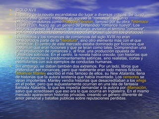 SIGLO XVII El cultivo de la novela escandalosa dio lugar a diversas críticas. Se quiso superar este género mediante el regreso al "romance", según lo entendieron autores como  François   Fénelon , famoso por su obra  Telémaco  (1699/1700). Nació así un género de pretendido "romance nuevo". Los editores ingleses de Fénelon, sin embargo, evitaron el término "romance", prefiriendo publicarlo como "nueva épica en prosa" (de ahí los prefacios). Las novelas y los romances de comienzos del siglo XVIII no eran considerados parte de la " literatura ", sino otro elemento más con el que comerciar. El centro de este mercado estaba dominado por ficciones que sostenían que eran ficciones y que se leían como tales. Comprendían una gran producción de romances y, al final, una producción opuesta de romances satíricos. En el centro, la novela había crecido, con historias que no eran heroicas ni predominantemente satíricas, sino realistas, cortas y estimulantes con sus ejemplos de conductas humanas. Sin embargo, se daban también dos extremos. Por un lado, libros que pretendían ser romances, pero que realmente eran todo menos ficticios.  Delarivier   Manley  escribió el más famoso de ellos, su  New Atalantis , llena de historias que la autora sostenía que había inventado. Los  censores  se veían impotentes: Manley vendía historias que desacreditaban a los  whigs  en el poder, pero que supuestamente ocurrían en una isla de fantasía llamada Atalantis, lo que les impedía demandar a la autora por  difamación , salvo que acreditasen que eso era lo que ocurría en Inglaterra. En el mismo mercado aparecieron historias privadas, creando un género diferente de amor personal y batallas públicas sobre reputaciones perdidas. 