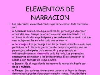 ELEMENTOS DE NARRACION Los diferentes elementos con los que debe contar toda narración son: w   Acciones:  son las cosas que realizan los personajes. Aparecen ordenadas en el tiempo de acuerdo a como van sucediendo. Las acciones se dividen en  principales  y  secundarias  de acuerdo a si son o no indispensables en la historia que se cuenta. w   Personajes:  Los personajes son las personas, animales o cosas que participan de la historia que se cuenta. Los protagonistas son los personajes  principales  de la narración y su presencia es indispensable para el  desarrollo  de la historia. Los personajes  secundarios  acompañan a los protagonistas. Ellos completan la acción o son testigos de lo que ocurre. w   Espacio:  Es el lugar donde transcurre la narración. Puede ser  único  o  múltiple . w   Tiempo:  Las acciones transcurren durante un lapso de tiempo determinado, pueden durar poco o mucho tiempo. También debe identificarse la época en que se desarrollan los sucesos, el  pasado , el  presente , el  futuro  o en un tiempo  indeterminado . 