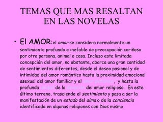 TEMAS QUE MAS RESALTAN EN LAS NOVELAS El AMOR : el  amor  se considera normalmente un sentimiento profundo e inefable de preocupación cariñosa por otra persona, animal o cosa. Incluso esta limitada concepción del amor, no obstante, abarca una gran cantidad de sentimientos diferentes, desde el deseo pasional y de intimidad del amor romántico hasta la proximidad emocional asexual del amor familiar y el  amor platónico , 2  y hasta la profunda  unidad  de la  devoción  del amor religioso. 3  En este último terreno, trasciende el  sentimiento  y pasa a ser la manifestación de un  estado  del  alma  o de la  conciencia  identificada en algunas religiones con Dios mismo 