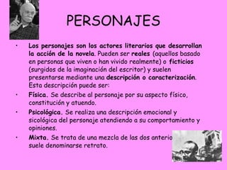PERSONAJES Los personajes son los actores literarios que desarrollan la acción de la novela . Pueden ser  reales  (aquellos basado en personas que viven o han vivido realmente) o  ficticios  (surgidos de la imaginación del escritor) y suelen presentarse mediante una  descripción o caracterización . Esta descripción puede ser: Física.  Se describe al personaje por su aspecto físico, constitución y atuendo. Psicológica.  Se realiza una descripción emocional y sicológica del personaje atendiendo a su comportamiento y opiniones. Mixta.  Se trata de una mezcla de las dos anteriores que suele denominarse retrato.  