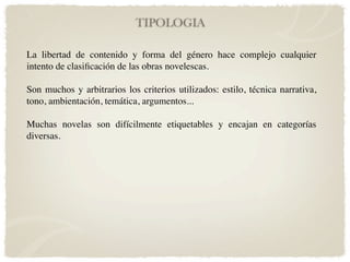 TIPOLOGIA

La libertad de contenido y forma del género hace complejo cualquier
intento de clasiﬁcación de las obras novelescas.

Son muchos y arbitrarios los criterios utilizados: estilo, técnica narrativa,
tono, ambientación, temática, argumentos...

Muchas novelas son difícilmente etiquetables y encajan en categorías
diversas.
 