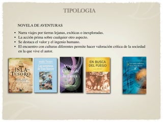TIPOLOGIA

    NOVELA DE AVENTURAS
•   Narra viajes por tierras lejanas, exóticas o inexploradas.
•   La acción prima sobre cualquier otro aspecto.
•   Se destaca el valor y el ingenio humano.
•   El encuentro con culturas diferentes permite hacer valoración crítica de la sociedad
    en la que vive el autor.
 