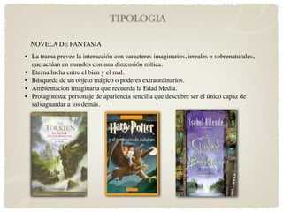 TIPOLOGIA

  NOVELA DE FANTASIA
• La trama prevee la interacción con caracteres imaginarios, irreales o sobrenaturales,
  que actúan en mundos con una dimensión mítica.
• Eterna lucha entre el bien y el mal.
• Búsqueda de un objeto mágico o poderes extraordinarios.
• Ambientación imaginaria que recuerda la Edad Media.
• Protagonista: personaje de apariencia sencilla que descubre ser el único capaz de
  salvaguardar a los demás.
 