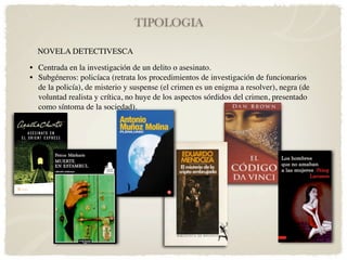 TIPOLOGIA

  NOVELA DETECTIVESCA

• Centrada en la investigación de un delito o asesinato.
• Subgéneros: policíaca (retrata los procedimientos de investigación de funcionarios
  de la policía), de misterio y suspense (el crimen es un enigma a resolver), negra (de
  voluntad realista y crítica, no huye de los aspectos sórdidos del crimen, presentado
  como síntoma de la sociedad).
 
