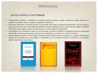 TIPOLOGIA

      NOVELA GÓTICA O DE TERROR

•   Ambientación romántica y atmósfera de misterio: paisajes sombríos, bosques tenebrosos, ruinas medievales y
    castillos con sótanos, criptas y pasadizos poblados de fantasmas.
•   Emociones desbocadas y erotismo larvado: los personajes están sujetos a pasiones desenfrenadas, accesos de pánico,
    agitaciones del ánimo tales como depresión profunda, angustia, paranoia, celos y amor enfermizo. Bajo la atmósfera
    de misterio laten conﬂictos amorosos mal resueltos y oscuros impulsos sentimentales.
•   El paradigma de la doncella en apuros es muy frecuente. Se apela al sentido de compasión del lector presentando
    una heroína oprimida por angustiosos terrores que, normalmente, se convierte en el foco de la trama.
•   Otro paradigma frecuente es el de la ﬁgura masculina tiránica. Suele tratarse de un padre, rey, marido o guardián que
    requiere de la doncella una acción indigna o inadmisible, sea el casamiento forzado, el sacriﬁcio de su castidad o
    alguna acción todavía más siniestra.
 