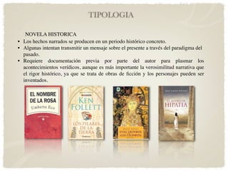 TIPOLOGIA

   NOVELA HISTORICA
• Los hechos narrados se producen en un periodo histórico concreto.
• Algunas intentan transmitir un mensaje sobre el presente a través del paradigma del
  pasado.
• Requiere documentación previa por parte del autor para plasmar los
  acontecimientos verídicos, aunque es más importante la verosimilitud narrativa que
  el rigor histórico, ya que se trata de obras de ﬁcción y los personajes pueden ser
  inventados.
 