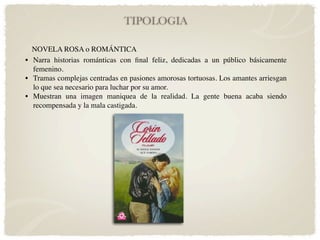 TIPOLOGIA

  NOVELA ROSA o ROMÁNTICA
• Narra historias románticas con ﬁnal feliz, dedicadas a un público básicamente
  femenino.
• Tramas complejas centradas en pasiones amorosas tortuosas. Los amantes arriesgan
  lo que sea necesario para luchar por su amor.
• Muestran una imagen maniquea de la realidad. La gente buena acaba siendo
  recompensada y la mala castigada.
 