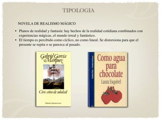 TIPOLOGIA

 NOVELA DE REALISMO MÁGICO
• Planos de realidad y fantasía: hay hechos de la realidad cotidiana combinados con
  experiencias mágicas, el mundo irreal y fantástico.
• El tiempo es percibido como cíclico, no como lineal. Se distorsiona para que el
  presente se repita o se parezca al pasado.
 