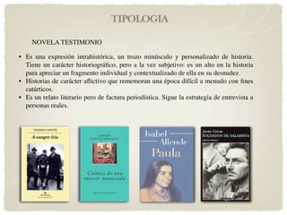 TIPOLOGIA

     NOVELA TESTIMONIO

• Es una expresión intrahistórica, un trozo minúsculo y personalizado de historia.
  Tiene un carácter historiográﬁco, pero a la vez subjetivo: es un alto en la historia
  para apreciar un fragmento individual y contextualizado de ella en su desnudez.
• Historias de carácter aﬂictivo que rememoran una época difícil a menudo con ﬁnes
  catárticos.
• Es un relato literario pero de factura periodística. Sigue la estrategia de entrevista a
  personas reales.
 