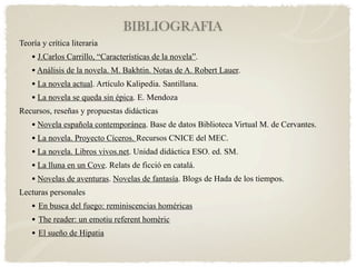 BIBLIOGRAFIA
Teoría y crítica literaria
    • J.Carlos Carrillo, “Características de la novela”.
    • Análisis de la novela. M. Bakhtin. Notas de A. Robert Lauer.
    • La novela actual. Artículo Kalipedia. Santillana.
    • La novela se queda sin épica. E. Mendoza
Recursos, reseñas y propuestas didácticas
    • Novela española contemporánea. Base de datos Biblioteca Virtual M. de Cervantes.
    • La novela. Proyecto Cíceros. Recursos CNICE del MEC.
    • La novela. Libros vivos.net. Unidad didáctica ESO. ed. SM.
    • La lluna en un Cove. Relats de ficció en catalá.
    • Novelas de aventuras. Novelas de fantasía. Blogs de Hada de los tiempos.
Lecturas personales
    • En busca del fuego: reminiscencias homéricas
    • The reader: un emotiu referent homèric
    • El sueño de Hipatia
 