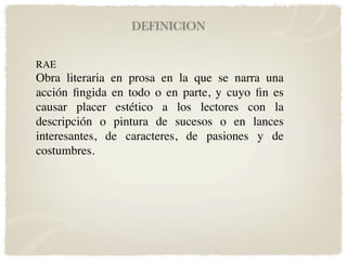 DEFINICION


RAE
Obra literaria en prosa en la que se narra una
acción ﬁngida en todo o en parte, y cuyo ﬁn es
causar placer estético a los lectores con la
descripción o pintura de sucesos o en lances
interesantes, de caracteres, de pasiones y de
costumbres.
 