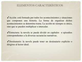 ELEMENTOS CARACTERÍSTICOS



✓Acción: está formada por todos los acontecimientos y situaciones
que componen una historia. La forma de organizar dichos
acontecimientos se denomina trama. La acción no siempre es única,
sino que se pueden multiplicar o intercalar.

✓Estructura: la novela se puede dividir en capítulos o episodios
correspondientes a la diversas secuencias narrativas.

✓Destinatario: la novela puede tener un destinatario explícito o
dirigirse al lector ideal.
 
