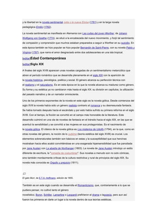 y la libertad en la novela sentimental Julia o la nueva Eloísa (1761) y en la larga novela
pedagógica Emilio (1762).

La novela sentimental se manifiesta en Alemania con Las cuitas del joven Werther, de Johann
Wolfgang von Goethe (1774), se situó a la encabezada del nuevo movimiento, y forjó tal sentimiento
de compasión y comprensión que muchos estaban preparados a seguir a Werther en su suicidio. En
esta época también se hizo popular se hizo popular Bernardin de Saint-Pierre, con su novela Pablo y
Virginia (1787), que narra el amor desgraciado entre dos adolescentes en una isla tropical.

[editar]Edad     Contemporánea
[editar]Siglo XIX

A finales del siglo XVIII aparecen unas novelas cargadas de un sentimentalismo melancólico que
abren el período romántico que se desarrolla plenamente en el siglo XIX con la aparición de
la novela histórica, psicológica, poética y social. El género alcanza su perfección técnica con
el realismo y el naturalismo. Es en esta época en la que la novela alcanza su madurez como género.
Su forma y su estética ya no cambiaron más hasta el siglo XX: su división en capítulos, la utilización
del pasado narrativo y de un narrador omnisciente.

Uno de los primeros exponentes de la novela en este siglo es la novela gótica. Desde comienzos del
siglo XVII la novela había sido un género realista contrario al romance y su desmesurada fantasía.
Se había tornado después hacia el escándalo y por esto había sufrido su primera reforma en el siglo
XVIII. Con el tiempo, la ficción se convirtió en el campo más honorable de la literatura. Este
desarrollo culminó en una ola de novelas de fantasía en el tránsito hacia el siglo XIX, en las que se
acentuó la sensibilidad y se convirtió a las mujeres en sus protagonistas. Es el nacimiento de
la novela gótica. El clásico de la novela gótica es Los misterios de Udolfo (1794), en la que, como en
otras novelas del género, la noción de lo sublime (teoría estética del siglo XVIII) es crucial. Los
elementos sobrenaturales también son básicos en estas y la susceptibilidad que sus heroínas
mostraban hacia ellos acabó convirtiéndose en una exagerada hipersensibilidad que fue parodiada
por Jane Austen con La abadía de Northanger (1803). La novela de Jane Austen introdujo un estilo
diferente de escritura, la "comedia de costumbres". Sus novelas a menudo son no solo cómicas,
sino también mordazmente críticas de la cultura restrictiva y rural de principios del siglo XIX. Su
novela más conocida es Orgullo y prejuicio (1811).




El gato Murr, de E.T.A. Hoffmann, edición de 1855.


También es en este siglo cuando se desarrolla el Romanticismo, que, contrariamente a lo que se
pudiera pensar, no cultivó tanto el género
novelístico. Byron, Schiller, Lamartine o Leopardi prefirieron el drama o lapoesía, pero aun así
fueron los primeros en darle un lugar a la novela dentro de sus teorías estéticas.
 