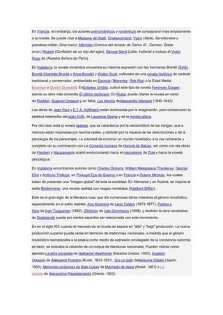 En Francia, sin embargo, los autores prerrománticos y románticos se consagraron más ampliamente
a la novela. Se puede citar a Madame de Staël, Chateaubriand, Vigny (Stello, Servidumbre y
grandeza militar, Cinq-mars), Mérimée (Crónica del reinado de Carlos IX , Carmen, Doble
error), Musset (Confesión de un hijo del siglo), George Sand (Lélia, Indiana) e incluso el Victor
Hugo de (Nuestra Señora de París).

En Inglaterra, la novela romántica encuentra su máxima expresión con las hermanas Brontë (Emily
Brontë,Charlotte Brontë y Anne Brontë) y Walter Scott, cultivador de una novela histórica de carácter
tradicional y conservador, ambientada en Escocia (Waverley, Rob Roy) o la Edad Media
(Ivanhoe o Quintin Durward). EnEstados Unidos, cultivó este tipo de novela Fenimore Cooper,
siendo su obra más conocida El último mohicano. En Rusia, puede citarse la novela en verso
de Pushkin, Eugenio Oneguin y en Italia, Los Novios deAlessandro Manzoni (1840-1842).

Las obras de Jean Paul y E.T.A. Hoffmann están dominadas por la imaginación, pero conservaron la
estética heteróclita del siglo XVIII, de Laurence Sterne y de la novela gótica.

Por otro lado está la novela realista, que se caracteriza por la verosimilitud de las intrigas, que a
menudo están inspiradas por hechos reales, y también por la riqueza de las descripciones y de la
psicología de los personajes. La voluntad de construir un mundo novelístico a la vez coherente y
completo vio su culminación con La Comedia humana de Honoré de Balzac, así como con las obras
de Flaubert y Maupassanty acabó evolucionando hacia el naturalismo de Zola y hacia la novela
psicológica.

En Inglaterra encontramos autores como Charles Dickens, William Makepeace Thackeray, George
Eliot y Anthony Trollope, en Portugal,Eça de Queiroz y en Francia a Octave Mirbeau, los cuales
tratan de presentar una "imagen global" de toda la sociedad. En Alemania y en Austria, se impone el
estilo Biedermeier, una novela realista con rasgos moralistas (Adalbert Stifter).

Este es el gran siglo de la literatura rusa, que dio numerosas obras maestras al género novelístico,
especialmente en el estilo realista: Ana Karenina de Leon Tolstoy (1873-1877), Padres e
hijos de Ivan Turgueniev (1862), Oblómov de Iván Goncharov (1858), y también la obra novelística
de Dostoievski puede por ciertos aspectos ser relacionada con este movimiento.

Es en el siglo XIX cuando el mercado de la novela se separa en "alta" y "baja" producción. La nueva
producción superior puede verse en términos de tradiciones nacionales, a medida que el género
novelístico reemplazaba a la poesía como medio de expresión privilegiado de la conciencia nacional,
es decir, se buscaba la creación de un corpus de literaturas nacionales. Pueden citarse como
ejemplo La letra escarlata de Nathaniel Hawthorne (Estados Unidos, 1850), Eugenio
Oneguin de Aleksandr Pushkin (Rusia, 1823-1831), Soy un gato deNatsume Sôseki (Japón,
1905), Memorias póstumas de Blas Cubas de Machado de Assis (Brasil, 1881) o La
muerte de Alexandros Papadiamantis (Grecia, 1903).
 