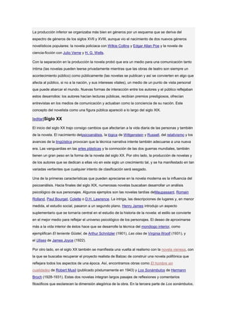 La producción inferior se organizaba más bien en géneros por un esquema que se deriva del
espectro de géneros de los siglos XVII y XVIII, aunque vio el nacimiento de dos nuevos géneros
novelísticos populares: la novela policiaca con Wilkie Collins y Edgar Allan Poe y la novela de
ciencia-ficción con Julio Verne y H. G. Wells.

Con la separación en la producción la novela probó que era un medio para una comunicación tanto
íntima (las novelas pueden leerse privadamente mientras que las obras de teatro son siempre un
acontecimiento público) como públicamente (las novelas se publican y así se convierten en algo que
afecta al público, si no a la nación, y sus intereses vitales), un medio de un punto de vista personal
que puede abarcar el mundo. Nuevas formas de interacción entre los autores y el público reflejaban
estos desarrollos: los autores hacían lecturas públicas, recibían premios prestigiosos, ofrecían
entrevistas en los medios de comunicación y actuaban como la conciencia de su nación. Este
concepto del novelista como una figura pública apareció a lo largo del siglo XIX.

[editar]Siglo XX

El inicio del siglo XX trajo consigo cambios que afectarían a la vida diaria de las personas y también
de la novela. El nacimiento delpsicoanálisis, la lógica de Wittgenstein y Russell, del relativismo y los
avances de la lingüística provocan que la técnica narrativa intente también adecuarse a una nueva
era. Las vanguardias en las artes plásticas y la conmoción de las dos guerras mundiales, también
tienen un gran peso en la forma de la novela del siglo XX. Por otro lado, la producción de novelas y
de los autores que se dedican a ellas vio en este siglo un crecimiento tal, y se ha manifestado en tan
variadas vertientes que cualquier intento de clasificación será sesgado.

Una de la primeras características que pueden apreciarse en la novela moderna es la influencia del
psicoanálisis. Hacia finales del siglo XIX, numerosas novelas buscaban desarrollar un análisis
psicológico de sus personajes. Algunos ejemplos son las novelas tardías deMaupassant, Romain
Rolland, Paul Bourget, Colette o D.H. Lawrence. La intriga, las descripciones de lugares y, en menor
medida, el estudio social, pasaron a un segundo plano. Henry James introdujo un aspecto
suplementario que se tornaría central en el estudio de la historia de la novela: el estilo se convierte
en el mejor medio para reflejar el universo psicológico de los personajes. El deseo de aproximarse
más a la vida interior de éstos hace que se desarrolle la técnica del monólogo interior, como
ejemplifican El teniente Güstel, de Arthur Schnitzler (1901), Las olas de Virginia Woolf (1931), y
el Ulises de James Joyce (1922).

Por otro lado, en el siglo XX también se manifiesta una vuelta al realismo con la novela vienesa, con
la que se buscaba recuperar el proyecto realista de Balzac de construir una novela polifónica que
reflejara todos los aspectos de una época. Así, encontramos obras como El hombre sin
cualidades de Robert Musil (publicado póstumamente en 1943) y Los Sonámbulos de Hermann
Broch (1928-1931). Estas dos novelas integran largos pasajes de reflexiones y comentarios
filosóficos que esclarecen la dimensión alegórica de la obra. En la tercera parte de Los sonámbulos,
 