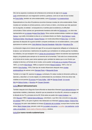 Otro de los aspectos novedosos de la literatura de comienzos de siglo es la novela
corta caracterizada por una imaginación sombría y grotesca, como es el caso de las novelas
de Franz Kafka, también de corte existencialista, como El proceso o La metamorfosis.

Especialmente en los años 30 podemos encontrar diversas novelas de corte existencialista. Estas
novelas son narradas en primera persona, como si fuera un diario, y los temas que más aparecen
son la angustia, la soledad , la búsqueda de un sentido para la existencia y la dificultad
comunicativa. Estos autores son generalmente herederos del estilo de Dostoievski, y su obra más
representativa es La náusea deJean-Paul Sartre. Otros autores existencialistas notables son Albert
Camus, cuyo estilo minimalista le sitúa en un contraste directo con Sartre, Knut Hamsun, Louis-
Ferdinand Céline, Dino Buzzati, Cesare Pavese y la novela absurdista de Boris Vian. La novela
japonesa de después de la guerra también comparte similitudes con el existencialismo, como puede
apreciarse en autores como Yukio Mishima,Yasunari Kawabata, Kōbō Abe o Kenzaburō Ōe.

La dimensión trágica de la historia del siglo XX se encuentra largamente reflejada en la literatura de
la época. Las narraciones o testimonios de aquellos que combatieron en ambas guerras mundiales,
los exiliados y los que escaparon de un campo de concentración trataron de abordar esa experiencia
trágica y de grabarla para siempre en la memoria de la humanidad. Todo esto tuvo consecuencias
en la forma de la novela, pues vemos aparecer gran cantidad de relatos que no son ficción que
emplean la técnica y el formato de la novela, como pueden serSi esto es un hombre (Primo Levi,
1947), La noche (Elie Wiesel, 1958) La especie humana (Robert Antelme, 1947) o Ser sin
destino (Imre Kertész, 1975). Este tipo de novela influenciaría después otras novelas
autobiográficas de autores como Georges Perec o Marguerite Duras.

También en el siglo XX, aparece la distopía o antiutopía. En estas novelas la dimensión política es
esencial, y describen un mundo dejado a la arbitrariedad de una dictadura. Entre las obras más
notables se encuentran El proceso de Franz Kafka, 1984 de George Orwell, Un mundo
feliz de Aldous Huxley, y Nosotros de Yevgeni Zamiatin.

[editar]Boom latinoamericano

También después de la Segunda Guerra Mundial se desarrolla el llamado boom latinoamericano con
exponentes notables y talentosos, situación que se presenta en los años 60 y alcanza su apogeo en
la década de los 70 y principios de los 80. Entre estos se puede citar aJulio Cortázar y su
obra Rayuela (1963); Gabriel García Márquez, colombiano, cuyo libro más conocido es Cien años
de soledad (1967) y de quien el género más destacado es el llamado realismo mágico; Octavio Paz,
el mexicano de quien cabe destacar el ensayo El laberinto de la soledad, aunque tiene muchas otras
obras; Mario Vargas Llosa, peruano, autor de La ciudad y los perros, Los jefes, Los cachorros, La tía
Julia y el escribidor, Quién mató a Palomino Molero, etcétera.

[editar]La nueva novela sudamericana
 