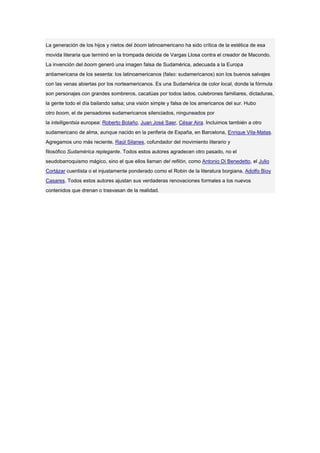 La generación de los hijos y nietos del boom latinoamericano ha sido crítica de la estética de esa
movida literaria que terminó en la trompada deicida de Vargas Llosa contra el creador de Macondo.
La invención del boom generó una imagen falsa de Sudamérica, adecuada a la Europa
antiamericana de los sesenta: los latinoamericanos (falso: sudamericanos) son los buenos salvajes
con las venas abiertas por los norteamericanos. Es una Sudamérica de color local, donde la fórmula
son personajes con grandes sombreros, cacatúas por todos lados, culebrones familiares, dictaduras,
la gente todo el día bailando salsa; una visión simple y falsa de los americanos del sur. Hubo
otro boom, el de pensadores sudamericanos silenciados, ninguneados por
la intelligentsia europea: Roberto Bolaño, Juan José Saer, César Aira. Incluimos también a otro
sudamericano de alma, aunque nacido en la periferia de España, en Barcelona, Enrique Vila-Matas.
Agregamos uno más reciente, Raúl Silanes, cofundador del movimiento literario y
filosófico Sudamérica replegante. Todos estos autores agradecen otro pasado, no el
seudobarroquismo mágico, sino el que ellos llaman del refilón, como Antonio Di Benedetto, el Julio
Cortázar cuentista o el injustamente ponderado como el Robin de la literatura borgiana, Adolfo Bioy
Casares. Todos estos autores ajustan sus verdaderas renovaciones formales a los nuevos
contenidos que drenan o trasvasan de la realidad.
 