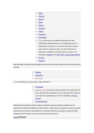   Gótica.

                                     Histórica.

                                     Morisca.

                                     Negra.

                                     Pastoril.

                                     Picaresca.

                                     Policial.

                                     Romántica.

                                     Sentimental.

                                     Social: disminuye en lo posible la descripción de vidas
                                      individuales, sustituyéndolas por una colectividad, pues no
                                      importa el ser humano en sí, sino como parte de un grupo o
                                      clase social. Su actitud es crítica, con afán de denunciar
                                      situaciones, ambientes y modos de vida de un grupo. Fue
                                      cultivada en España en los años 1950: novela social española.

                                     De terror.

                                     Westerns.

Hay que añadir a esta lista otras tipologías que toman como criterio el estilo de la obra y entonces se
habla de:


                                Realista.

                                Naturalista.

                                Existencial.

O, si se consideran sus argumentos, puede hablarse de


                                Psicológica.

                                Novela de tesis. Es la que da más importancia a las intenciones del
                                 autor, generalmente ideológicas, que a la narración. Muy cultivada
                                 en el siglo XIX, especialmente por Fernán Caballero y el Padre
                                 Coloma.

                                Novela testimonio.

Desde finales del periodo victoriano hasta la actualidad, algunas de estas variedades se han
convertido en auténticos subgéneros (ciencia ficción, novela rosa) muy populares, aunque a menudo
ignorados por los críticos y los académicos; en tiempos recientes, las mejores novelas de ciertos
subgéneros han empezado a ser reconocidas como literatura seria.

[editar]Historia
 