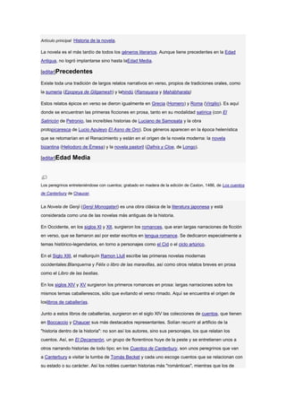 Artículo principal: Historia de la novela.

La novela es el más tardío de todos los géneros literarios. Aunque tiene precedentes en la Edad
Antigua, no logró implantarse sino hasta laEdad Media.

[editar]Precedentes

Existe toda una tradición de largos relatos narrativos en verso, propios de tradiciones orales, como
la sumeria (Epopeya de Gilgamesh) y lahindú (Ramayana y Mahábharata)

Estos relatos épicos en verso se dieron igualmente en Grecia (Homero) y Roma (Virgilio). Es aquí
donde se encuentran las primeras ficciones en prosa, tanto en su modalidad satírica (con El
Satiricón de Petronio, las increíbles historias de Luciano de Samosata y la obra
protopicaresca de Lucio Apuleyo El Asno de Oro). Dos géneros aparecen en la época helenística
que se retomarían en el Renacimiento y están en el origen de la novela moderna: la novela
bizantina (Heliodoro de Émesa) y la novela pastoril (Dafnis y Cloe, de Longo).

[editar]Edad     Media



Los peregrinos entreteniéndose con cuentos; grabado en madera de la edición de Caxton, 1486, de Los cuentos
de Canterbury de Chaucer.


La Novela de Genji (Genji Monogatari) es una obra clásica de la literatura japonesa y está
considerada como una de las novelas más antiguas de la historia.

En Occidente, en los siglos XI y XII, surgieron los romances, que eran largas narraciones de ficción
en verso, que se llamaron así por estar escritos en lengua romance. Se dedicaron especialmente a
temas histórico-legendarios, en torno a personajes como el Cid o el ciclo artúrico.

En el Siglo XIII, el mallorquín Ramon Llull escribe las primeras novelas modernas
occidentales:Blanquerna y Félix o libro de las maravillas, así como otros relatos breves en prosa
como el Libro de las bestias.

En los siglos XIV y XV surgieron los primeros romances en prosa: largas narraciones sobre los
mismos temas caballerescos, sólo que evitando el verso rimado. Aquí se encuentra el origen de
loslibros de caballerías.

Junto a estos libros de caballerías, surgieron en el siglo XIV las colecciones de cuentos, que tienen
en Boccaccio y Chaucer sus más destacados representantes. Solían recurrir al artificio de la
"historia dentro de la historia": no son así los autores, sino sus personajes, los que relatan los
cuentos. Así, en El Decamerón, un grupo de florentinos huye de la peste y se entretienen unos a
otros narrando historias de todo tipo; en los Cuentos de Canterbury, son unos peregrinos que van
a Canterbury a visitar la tumba de Tomás Becket y cada uno escoge cuentos que se relacionan con
su estado o su carácter. Así los nobles cuentan historias más "románticas", mientras que los de
 