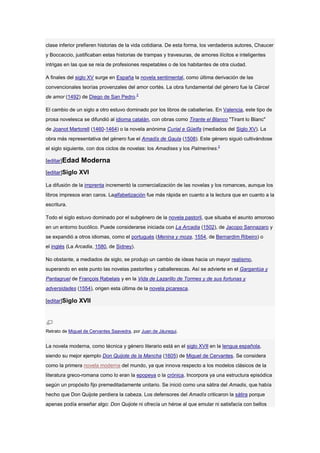 clase inferior prefieren historias de la vida cotidiana. De esta forma, los verdaderos autores, Chaucer
y Boccaccio, justificaban estas historias de trampas y travesuras, de amores ilícitos e inteligentes
intrigas en las que se reía de profesiones respetables o de los habitantes de otra ciudad.

A finales del siglo XV surge en España la novela sentimental, como última derivación de las
convencionales teorías provenzales del amor cortés. La obra fundamental del género fue la Cárcel
de amor (1492) de Diego de San Pedro.2

El cambio de un siglo a otro estuvo dominado por los libros de caballerías. En Valencia, este tipo de
prosa novelesca se difundió al idioma catalán, con obras como Tirante el Blanco "Tirant lo Blanc"
de Joanot Martorell (1460-1464) o la novela anónima Curial e Güelfa (mediados del Siglo XV). La
obra más representativa del género fue el Amadís de Gaula (1508). Este género siguió cultivándose
el siglo siguiente, con dos ciclos de novelas: los Amadises y los Palmerines.2

[editar]Edad    Moderna
[editar]Siglo XVI

La difusión de la imprenta incrementó la comercialización de las novelas y los romances, aunque los
libros impresos eran caros. Laalfabetización fue más rápida en cuanto a la lectura que en cuanto a la
escritura.

Todo el siglo estuvo dominado por el subgénero de la novela pastoril, que situaba el asunto amoroso
en un entorno bucólico. Puede considerarse iniciada con La Arcadia (1502), de Jacopo Sannazaro y
se expandió a otros idiomas, como el portugués (Menina y moza, 1554, de Bernardim Ribeiro) o
el inglés (La Arcadia, 1580, de Sidney).

No obstante, a mediados de siglo, se produjo un cambio de ideas hacia un mayor realismo,
superando en este punto las novelas pastoriles y caballerescas. Así se advierte en el Gargantúa y
Pantagruel de François Rabelais y en la Vida de Lazarillo de Tormes y de sus fortunas y
adversidades (1554), origen esta última de la novela picaresca.

[editar]Siglo XVII




Retrato de Miguel de Cervantes Saavedra, por Juan de Jáuregui.


La novela moderna, como técnica y género literario está en el siglo XVII en la lengua española,
siendo su mejor ejemplo Don Quijote de la Mancha (1605) de Miguel de Cervantes. Se considera
como la primera novela moderna del mundo, ya que innova respecto a los modelos clásicos de la
literatura greco-romana como lo eran la epopeya o la crónica. Incorpora ya una estructura episódica
según un propósito fijo premeditadamente unitario. Se inició como una sátira del Amadis, que había
hecho que Don Quijote perdiera la cabeza. Los defensores del Amadís criticaron la sátira porque
apenas podía enseñar algo: Don Quijote ni ofrecía un héroe al que emular ni satisfacía con bellos
 