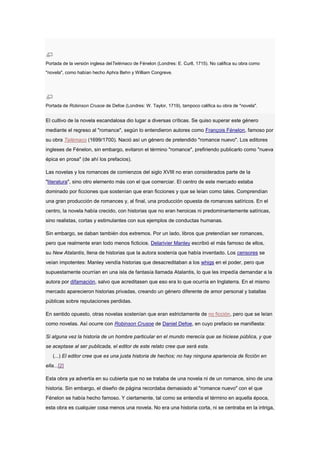 Portada de la versión inglesa delTelémaco de Fénelon (Londres: E. Curll, 1715). No califica su obra como
"novela", como habían hecho Aphra Behn y William Congreve.




Portada de Robinson Crusoe de Defoe (Londres: W. Taylor, 1719), tampoco califica su obra de "novela".


El cultivo de la novela escandalosa dio lugar a diversas críticas. Se quiso superar este género
mediante el regreso al "romance", según lo entendieron autores como François Fénelon, famoso por
su obra Telémaco (1699/1700). Nació así un género de pretendido "romance nuevo". Los editores
ingleses de Fénelon, sin embargo, evitaron el término "romance", prefiriendo publicarlo como "nueva
épica en prosa" (de ahí los prefacios).

Las novelas y los romances de comienzos del siglo XVIII no eran considerados parte de la
"literatura", sino otro elemento más con el que comerciar. El centro de este mercado estaba
dominado por ficciones que sostenían que eran ficciones y que se leían como tales. Comprendían
una gran producción de romances y, al final, una producción opuesta de romances satíricos. En el
centro, la novela había crecido, con historias que no eran heroicas ni predominantemente satíricas,
sino realistas, cortas y estimulantes con sus ejemplos de conductas humanas.

Sin embargo, se daban también dos extremos. Por un lado, libros que pretendían ser romances,
pero que realmente eran todo menos ficticios. Delarivier Manley escribió el más famoso de ellos,
su New Atalantis, llena de historias que la autora sostenía que había inventado. Los censores se
veían impotentes: Manley vendía historias que desacreditaban a los whigs en el poder, pero que
supuestamente ocurrían en una isla de fantasía llamada Atalantis, lo que les impedía demandar a la
autora por difamación, salvo que acreditasen que eso era lo que ocurría en Inglaterra. En el mismo
mercado aparecieron historias privadas, creando un género diferente de amor personal y batallas
públicas sobre reputaciones perdidas.

En sentido opuesto, otras novelas sostenían que eran estrictamente de no ficción, pero que se leían
como novelas. Así ocurre con Robinson Crusoe de Daniel Defoe, en cuyo prefacio se manifiesta:

Si alguna vez la historia de un hombre particular en el mundo merecía que se hiciese pública, y que
se aceptase al ser publicada, el editor de este relato cree que será esta.
   (...) El editor cree que es una justa historia de hechos; no hay ninguna apariencia de ficción en
ella...[2]

Esta obra ya advertía en su cubierta que no se trataba de una novela ni de un romance, sino de una
historia. Sin embargo, el diseño de página recordaba demasiado al "romance nuevo" con el que
Fénelon se había hecho famoso. Y ciertamente, tal como se entendía el término en aquella época,
esta obra es cualquier cosa menos una novela. No era una historia corta, ni se centraba en la intriga,
 