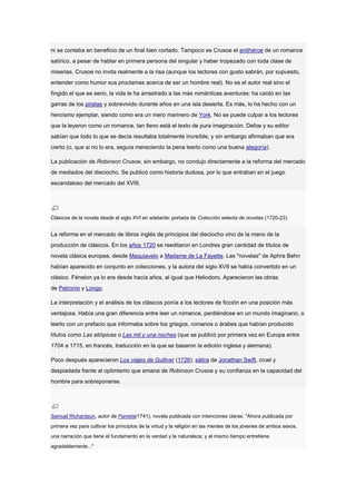 ni se contaba en beneficio de un final bien cortado. Tampoco es Crusoe el antihéroe de un romance
satírico, a pesar de hablar en primera persona del singular y haber tropezado con toda clase de
miserias. Crusoe no invita realmente a la risa (aunque los lectores con gusto sabrán, por supuesto,
entender como humor sus proclamas acerca de ser un hombre real). No es el autor real sino el
fingido el que es serio, la vida le ha arrastrado a las más románticas aventuras: ha caído en las
garras de los piratas y sobrevivido durante años en una isla desierta. Es más, lo ha hecho con un
heroísmo ejemplar, siendo como era un mero marinero de York. No se puede culpar a los lectores
que la leyeron como un romance, tan lleno está el texto de pura imaginación. Defoe y su editor
sabían que todo lo que se decía resultaba totalmente increíble, y sin embargo afirmaban que era
cierto (o, que si no lo era, seguía mereciendo la pena leerlo como una buena alegoría).

La publicación de Robinson Crusoe, sin embargo, no condujo directamente a la reforma del mercado
de mediados del dieciocho. Se publicó como historia dudosa, por lo que entraban en el juego
escandaloso del mercado del XVIII.




Clásicos de la novela desde el siglo XVI en adelante: portada de Colección selecta de novelas (1720-22).


La reforma en el mercado de libros inglés de principios del dieciocho vino de la mano de la
producción de clásicos. En los años 1720 se reeditaron en Londres gran cantidad de títulos de
novela clásica europea, desde Maquiavelo a Madame de La Fayette. Las "novelas" de Aphra Behn
habían aparecido en conjunto en colecciones, y la autora del siglo XVII se había convertido en un
clásico. Fénelon ya lo era desde hacía años, al igual que Heliodoro. Aparecieron las obras
de Petronio y Longo.

La interpretación y el análisis de los clásicos ponía a los lectores de ficción en una posición más
ventajosa. Había una gran diferencia entre leer un romance, perdiéndose en un mundo imaginario, o
leerlo con un prefacio que informaba sobre los griegos, romanos o árabes que habían producido
títulos como Las etiópicas o Las mil y una noches (que se publicó por primera vez en Europa entre
1704 a 1715, en francés, traducción en la que se basaron la edición inglesa y alemana).

Poco después aparecieron Los viajes de Gulliver (1726), sátira de Jonathan Swift, cruel y
despiadada frente al optimismo que emana de Robinson Crusoe y su confianza en la capacidad del
hombre para sobreponerse.




Samuel Richardson, autor de Pamela(1741), novela publicada con intenciones claras: "Ahora publicada por
primera vez para cultivar los principios de la virtud y la religión en las mentes de los jóvenes de ambos sexos,
una narración que tiene el fundamento en la verdad y la naturaleza; y al mismo tiempo entretiene
agradablemente..."
 