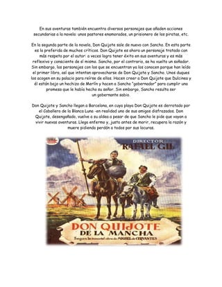 En sus aventuras también encuentra diversos personajes que añaden acciones 
secundarias a la novela: unos pastores enamorados, un prisionero de los piratas, etc. 
En la segunda parte de la novela, Don Quijote sale de nuevo con Sancho. En esta parte 
es la preferida de muchos críticos. Don Quijote es ahora un personaje tratado con 
más respeto por el autor: a veces logra tener éxito en sus aventuras y es más 
reflexivo y consciente de sí mismo. Sancho, por el contrario, se ha vuelto un soñador. 
Sin embargo, los personajes con los que se encuentran ya los conocen porque han leído 
el primer libro, así que intentan aprovecharse de Don Quijote y Sancho. Unos duques 
los acogen en su palacio para reírse de ellos. Hacen creer a Don Quijote que Dulcinea y 
él están bajo un hechizo de Merlín y hacen a Sancho “gobernador” para cumplir una 
promesa que le había hecho su señor. Sin embargo, Sancho resulta ser 
un gobernante sabio. 
Don Quijote y Sancho llegan a Barcelona, en cuya playa Don Quijote es derrotado por 
el Caballero de la Blanca Luna -en realidad uno de sus amigos disfrazados. Don 
Quijote, desengañado, vuelve a su aldea a pesar de que Sancho le pide que vayan a 
vivir nuevas aventuras. Llega enfermo y, justo antes de morir, recupera la razón y 
muere pidiendo perdón a todos por sus locuras. 
