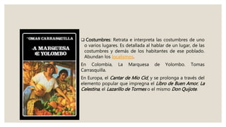  Costumbres: Retrata e interpreta las costumbres de uno
o varios lugares. Es detallada al hablar de un lugar, de las
costumbres y demás de los habitantes de ese poblado.
Abundan los localismos.
En Colombia, La Marquesa de Yolombo. Tomas
Carrasquilla.
En Europa, el Cantar de Mio Cid, y se prolonga a través del
elemento popular que impregna el Libro de Buen Amor, La
Celestina, el Lazarillo de Tormes o el mismo Don Quijote.
 