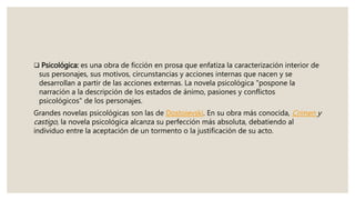  Psicológica: es una obra de ficción en prosa que enfatiza la caracterización interior de
sus personajes, sus motivos, circunstancias y acciones internas que nacen y se
desarrollan a partir de las acciones externas. La novela psicológica "pospone la
narración a la descripción de los estados de ánimo, pasiones y conflictos
psicológicos" de los personajes.
Grandes novelas psicológicas son las de Dostoievski. En su obra más conocida, Crimen y
castigo, la novela psicológica alcanza su perfección más absoluta, debatiendo al
individuo entre la aceptación de un tormento o la justificación de su acto.
 
