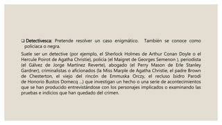  Detectivesca: Pretende resolver un caso enigmático. También se conoce como
policiaca o negra.
Suele ser un detective (por ejemplo, el Sherlock Holmes de Arthur Conan Doyle o el
Hercule Poirot de Agatha Christie), policía (el Maigret de Georges Semenon ), periodista
(el Gálvez de Jorge Martínez Reverte), abogado (el Perry Mason de Erle Stanley
Gardner), criminalistas o aficionados (la Miss Marple de Agatha Christie, el padre Brown
de Chesterton, el viejo del rincón de Emmuska Orczy, el recluso Isidro Parodi
de Honorio Bustos Domecq ...) que investigan un hecho o una serie de acontecimientos
que se han producido entrevistándose con los personajes implicados o examinando las
pruebas e indicios que han quedado del crimen.
 