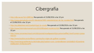 Cibergrafía
◦ http://dle.rae.es/?id=Qf8fCdq Recuperado el 15/08/2016 a las 10 pm
◦ http://www.ejemplode.com/41-literatura/3491-caracteristicas_de_las_novelas.html Recuperado
el 15/08/2016 a las 10 pm
◦ http://es.slideshare.net/LissetteH/ppt-la-novela Recuperado el 15/08/2016 a las 10 pm
◦ http://www.historialuniversal.com/2010/08/edad-moderna.html Recuperado el 15/08/2016 a las
10 pm
◦ http://www.cervantesvirtual.com/bib/portal/novelapastoril/pcuartonivelf9e1.html?conten=prese
ntacion
◦ http://www.boolino.es/es/libros-cuentos/los-viajes-de-gulliver-susaeta/
◦ http://www.lenguayliteratura.net/index.php?option=com_content&view=article&id=42:sentime
ntal&catid=35:literatura#4.
 