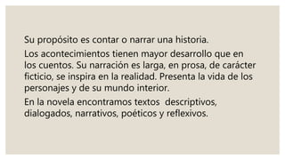 Su propósito es contar o narrar una historia.
Los acontecimientos tienen mayor desarrollo que en
los cuentos. Su narración es larga, en prosa, de carácter
ficticio, se inspira en la realidad. Presenta la vida de los
personajes y de su mundo interior.
En la novela encontramos textos descriptivos,
dialogados, narrativos, poéticos y reflexivos.
 