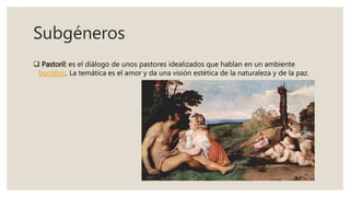Subgéneros
 Pastoril: es el diálogo de unos pastores idealizados que hablan en un ambiente
bucólico. La temática es el amor y da una visión estética de la naturaleza y de la paz.
 