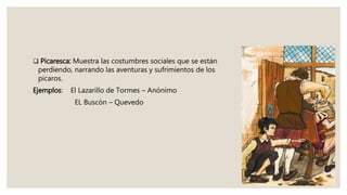  Picaresca: Muestra las costumbres sociales que se están
perdiendo, narrando las aventuras y sufrimientos de los
picaros.
Ejemplos: El Lazarillo de Tormes – Anónimo
EL Buscón – Quevedo
 