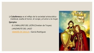  Caballeresca: es el reflejo de la sociedad aristocrática
medieval, exalta el honor, el coraje y el amor a la mujer.
Ejemplos:
EL CABALLERO DEL LEÓN (Chretien de Troyes)
LANZAROTE DEL LAGO
AMADÍS DE GAULA – García Rodríguez
 