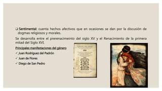  Sentimental: cuenta hechos afectivos que en ocasiones se dan por la discusión de
dogmas religiosos y morales.
Se desarrolla entre el prerenacimeinto del siglo XV y el Renacimiento de la primera
mitad del Siglo XVI.
Principales manifestaciones del género
 Juan Rodríguez del Padrón
 Juan de Flores
 Diego de San Pedro
 