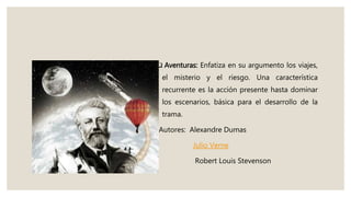  Aventuras: Enfatiza en su argumento los viajes,
el misterio y el riesgo. Una característica
recurrente es la acción presente hasta dominar
los escenarios, básica para el desarrollo de la
trama.
Autores: Alexandre Dumas
Julio Verne
Robert Louis Stevenson
 