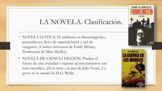 LA NOVELA. Clasificación.
• NOVELA GÓTICA: El ambiente es fantasmagórico,
penumbroso, lleno de supersticiones y sed de
venganza. (Cumbres borrascosas de Emily Brönte,
Frankenstein de Mary Shelley).
• NOVELA DE CIENCIA FICCIÓN: Predice el
futuro de una sociedad o supone acontecimientos con
base científica. (De la tierra a la luna de Julio Verne, La
guerra de los mundos de H.G. Wells)
 