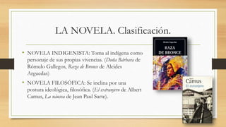 LA NOVELA. Clasificación.
• NOVELA INDIGENISTA: Toma al indígena como
personaje de sus propias vivencias. (Doña Bárbara de
Rómulo Gallegos, Raza de Bronce de Alcides
Arguedas)
• NOVELA FILOSÓFICA: Se inclina por una
postura ideológica, filosófica. (El extranjero de Albert
Camus, La náusea de Jean Paul Sarte).
 