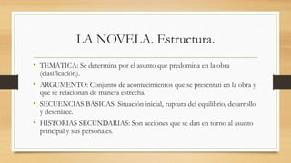 LA NOVELA. Estructura.
• TEMÁTICA: Se determina por el asunto que predomina en la obra
(clasificación).
• ARGUMENTO: Conjunto de acontecimientos que se presentan en la obra y
que se relacionan de manera estrecha.
• SECUENCIAS BÁSICAS: Situación inicial, ruptura del equilibrio, desarrollo
y desenlace.
• HISTORIAS SECUNDARIAS: Son acciones que se dan en torno al asunto
principal y sus personajes.
 
