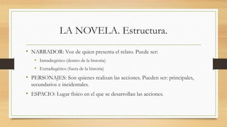 LA NOVELA. Estructura.
• NARRADOR: Voz de quien presenta el relato. Puede ser:
• Intradiegético (dentro de la historia)
• Extradiegético (fuera de la historia)
• PERSONAJES: Son quienes realizan las acciones. Pueden ser: principales,
secundarios e incidentales.
• ESPACIO: Lugar físico en el que se desarrollan las acciones.
 